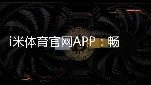 i米体育官网APP：畅享专业体育投注与电子游艺的终极平台