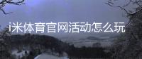 i米体育官网活动怎么玩？最新优惠、参与规则与领取攻略