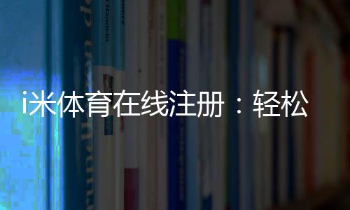 i米体育在线注册：轻松完成三步快速开户指南