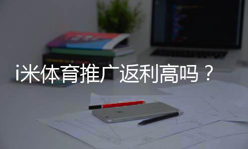 i米体育推广返利高吗？佣金比例、结算规则与实操赚钱攻略