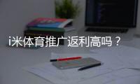i米体育推广返利高吗？资深玩家揭秘真实返利比例与提现技巧