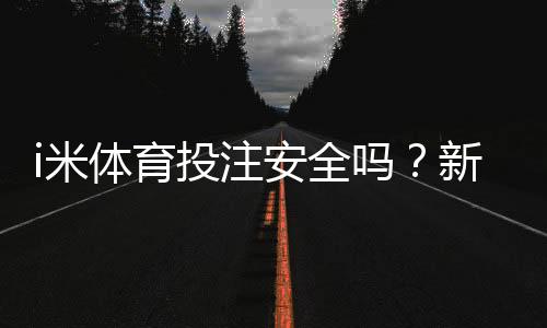 i米体育投注安全吗？新手必看平台安全评测与防骗指南