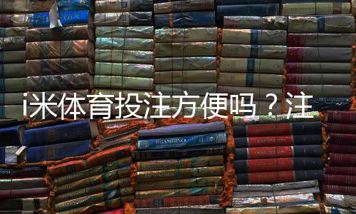 i米体育投注方便吗？注册、充值与投注全流程体验与评测