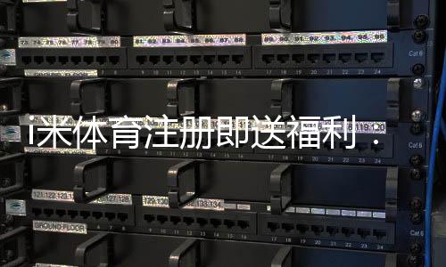 i米体育注册即送福利：新人专享豪礼首存加赠1888元