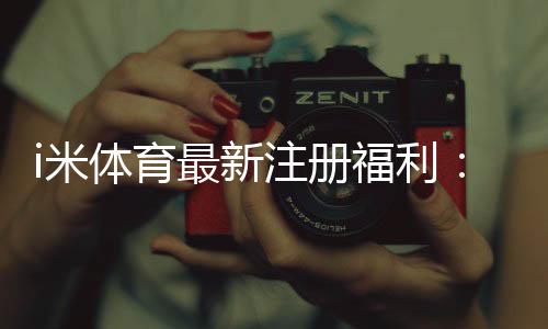 i米体育最新注册福利：新用户专享高额礼金及首存优惠