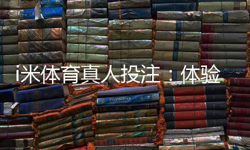 i米体育真人投注：体验沉浸式博彩的三大实战技巧