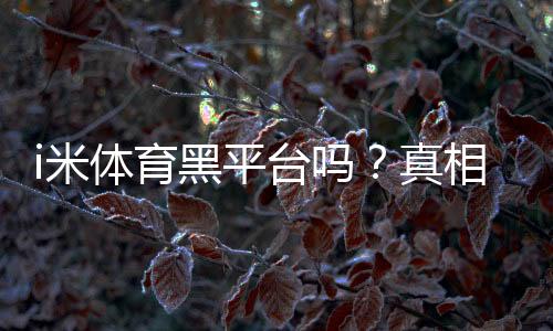 i米体育黑平台吗？真相调查、用户投诉与维权全攻略