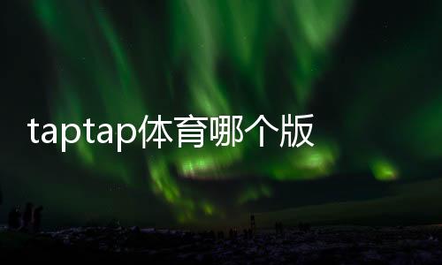 taptap体育哪个版本靠谱？正版辨别、版本对比与安全下载指南
